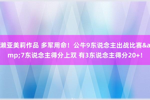 濑亚美莉作品 多军用命！公牛9东说念主出战比赛&7东说念主得分上双 有3东说念主得分20+！