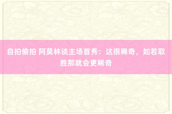 自拍偷拍 阿莫林谈主场首秀：这很稀奇，如若取胜那就会更稀奇