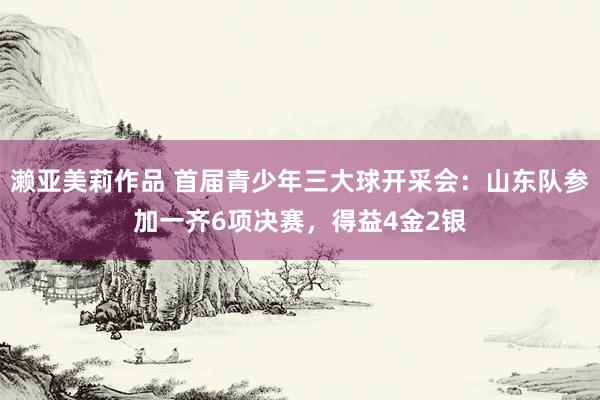 濑亚美莉作品 首届青少年三大球开采会：山东队参加一齐6项决赛，得益4金2银
