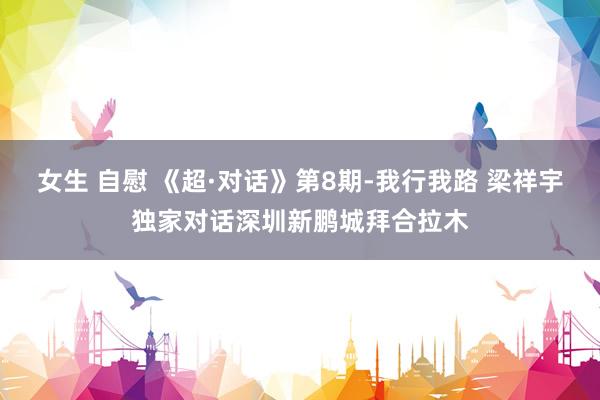 女生 自慰 《超·对话》第8期-我行我路 梁祥宇独家对话深圳新鹏城拜合拉木