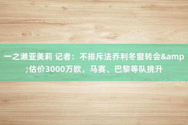 一之濑亚美莉 记者：不排斥法乔利冬窗转会&估价3000万欧，马赛、巴黎等队挑升