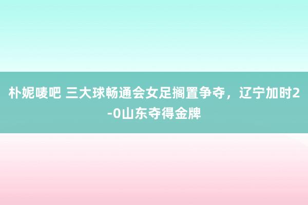 朴妮唛吧 三大球畅通会女足搁置争夺，辽宁加时2-0山东夺得金牌