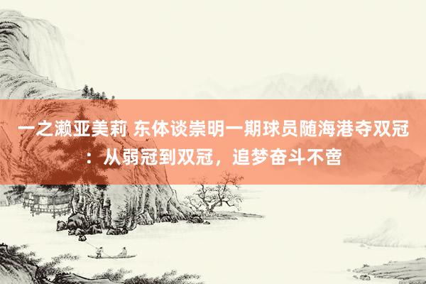 一之濑亚美莉 东体谈崇明一期球员随海港夺双冠：从弱冠到双冠，追梦奋斗不啻