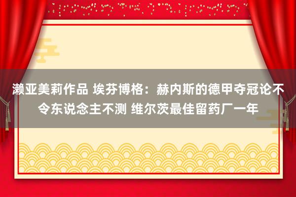 濑亚美莉作品 埃芬博格：赫内斯的德甲夺冠论不令东说念主不测 维尔茨最佳留药厂一年