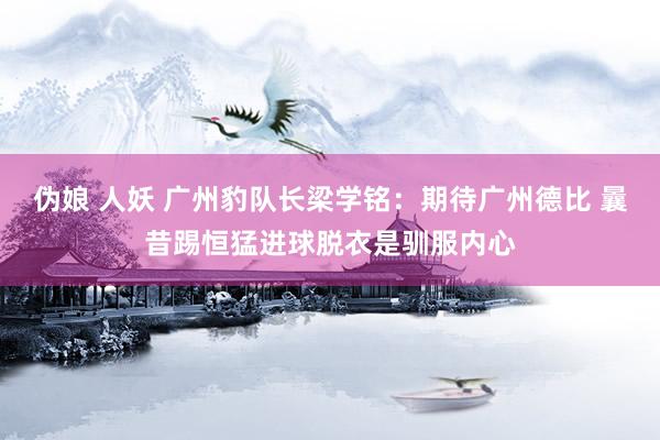 伪娘 人妖 广州豹队长梁学铭：期待广州德比 曩昔踢恒猛进球脱衣是驯服内心