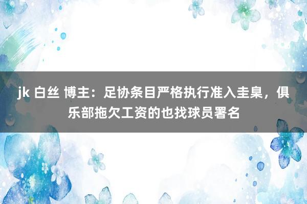jk 白丝 博主：足协条目严格执行准入圭臬，俱乐部拖欠工资的也找球员署名