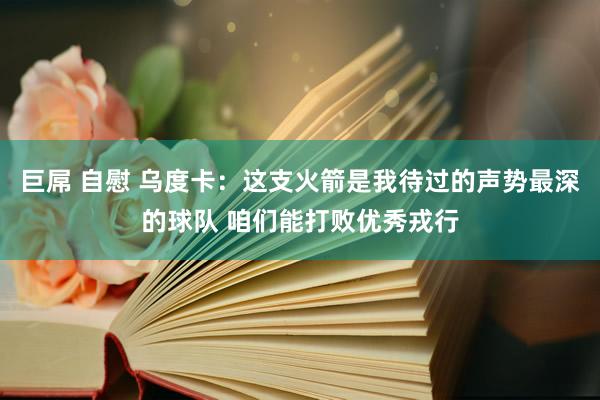 巨屌 自慰 乌度卡：这支火箭是我待过的声势最深的球队 咱们能打败优秀戎行