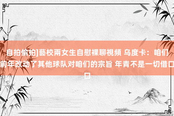 自拍偷拍]藝校兩女生自慰裸聊視頻 乌度卡：咱们前年改动了其他球队对咱们的宗旨 年青不是一切借口