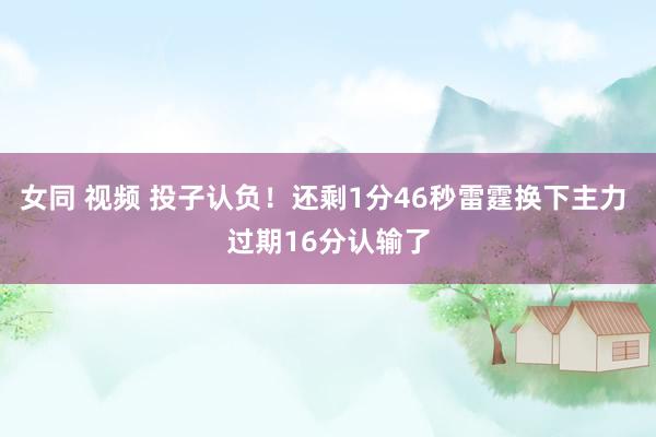 女同 视频 投子认负！还剩1分46秒雷霆换下主力 过期16分认输了