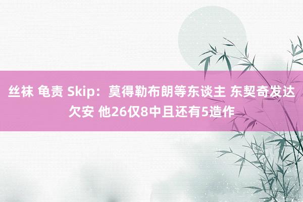 丝袜 龟责 Skip：莫得勒布朗等东谈主 东契奇发达欠安 他26仅8中且还有5造作