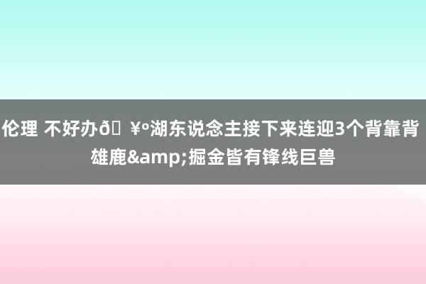 伦理 不好办🥺湖东说念主接下来连迎3个背靠背 雄鹿&掘金皆有锋线巨兽