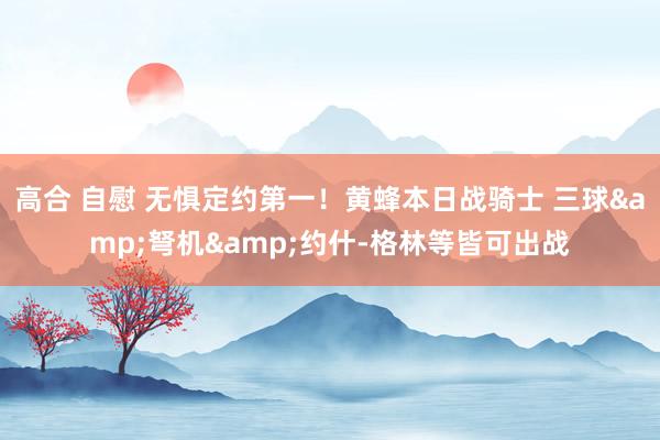 高合 自慰 无惧定约第一！黄蜂本日战骑士 三球&弩机&约什-格林等皆可出战