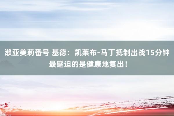 濑亚美莉番号 基德：凯莱布-马丁抵制出战15分钟 最蹙迫的是健康地复出！