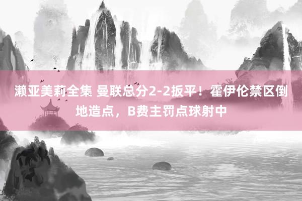 濑亚美莉全集 曼联总分2-2扳平！霍伊伦禁区倒地造点，B费主罚点球射中