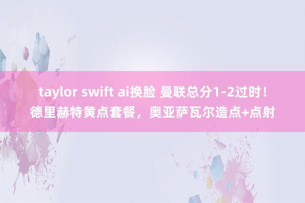 taylor swift ai换脸 曼联总分1-2过时！德里赫特黄点套餐，奥亚萨瓦尔造点+点射