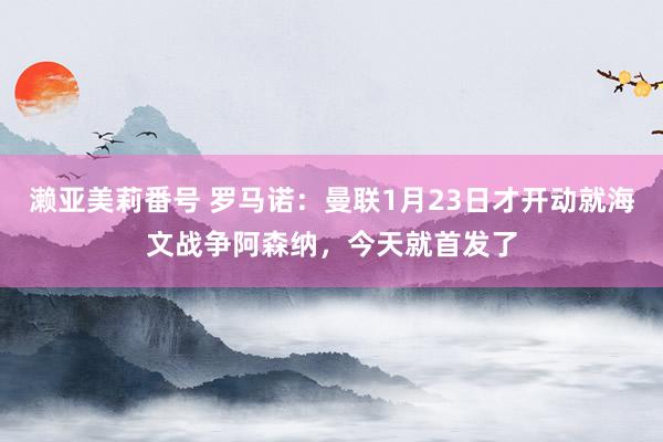濑亚美莉番号 罗马诺：曼联1月23日才开动就海文战争阿森纳，今天就首发了
