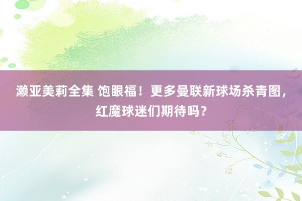 濑亚美莉全集 饱眼福！更多曼联新球场杀青图，红魔球迷们期待吗？