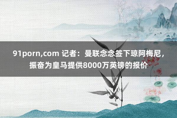 91porn，com 记者：曼联念念签下琼阿梅尼，振奋为皇马提供8000万英镑的报价