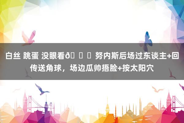 白丝 跳蛋 没眼看😂努内斯后场过东谈主+回传送角球，场边瓜帅捂脸+按太阳穴