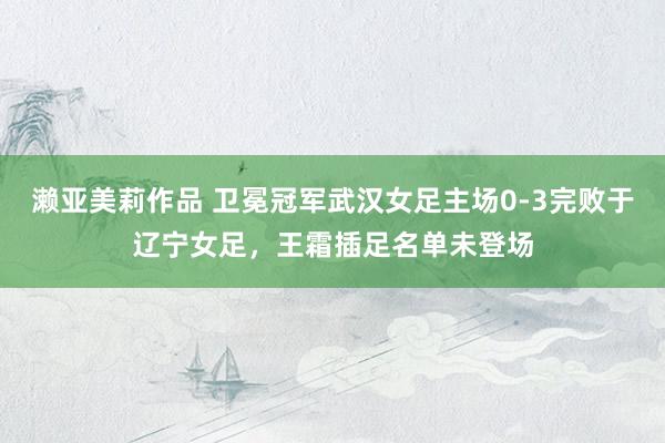 濑亚美莉作品 卫冕冠军武汉女足主场0-3完败于辽宁女足，王霜插足名单未登场