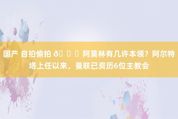 国产 自拍偷拍 👀阿莫林有几许本领？阿尔特塔上任以来，曼联已资历6位主教会
