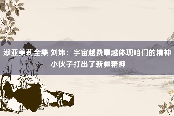 濑亚美莉全集 刘炜：宇宙越费事越体现咱们的精神 小伙子打出了新疆精神