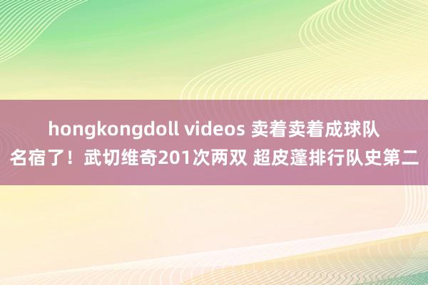 hongkongdoll videos 卖着卖着成球队名宿了！武切维奇201次两双 超皮蓬排行队史第二