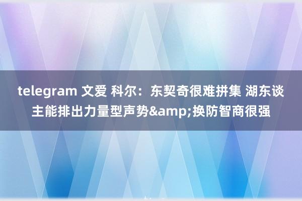 telegram 文爱 科尔：东契奇很难拼集 湖东谈主能排出力量型声势&换防智商很强