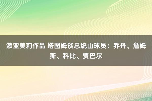 濑亚美莉作品 塔图姆谈总统山球员：乔丹、詹姆斯、科比、贾巴尔