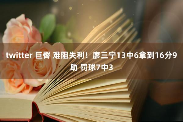 twitter 巨臀 难阻失利！廖三宁13中6拿到16分9助 罚球7中3