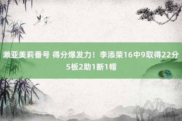 濑亚美莉番号 得分爆发力！李添荣16中9取得22分5板2助1断1帽
