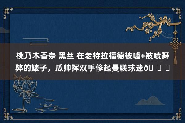 桃乃木香奈 黑丝 在老特拉福德被嘘+被喷舞弊的婊子，瓜帅挥双手修起曼联球迷👋