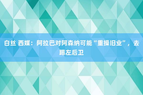 白丝 西媒：阿拉巴对阿森纳可能“重操旧业”，去踢左后卫