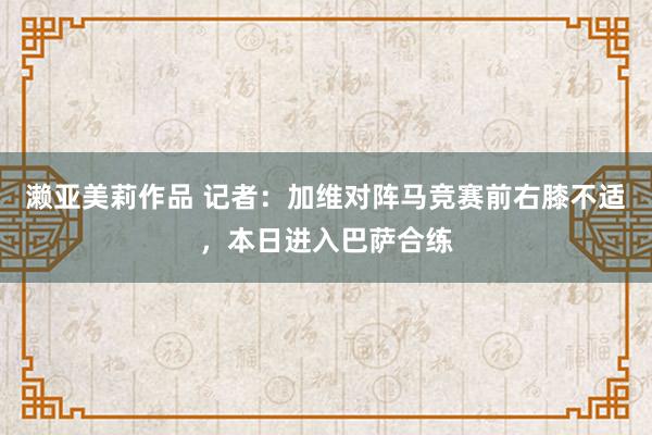 濑亚美莉作品 记者：加维对阵马竞赛前右膝不适，本日进入巴萨合练