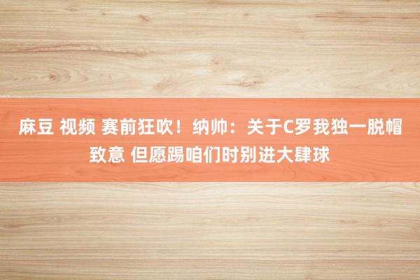 麻豆 视频 赛前狂吹！纳帅：关于C罗我独一脱帽致意 但愿踢咱们时别进大肆球