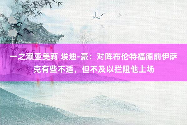一之濑亚美莉 埃迪-豪：对阵布伦特福德前伊萨克有些不适，但不及以拦阻他上场