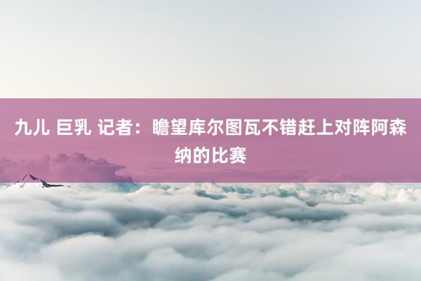 九儿 巨乳 记者:瞻望库尔图瓦不错赶上对阵阿森纳的比赛