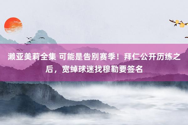 濑亚美莉全集 可能是告别赛季！拜仁公开历练之后，宽绰球迷找穆勒要签名
