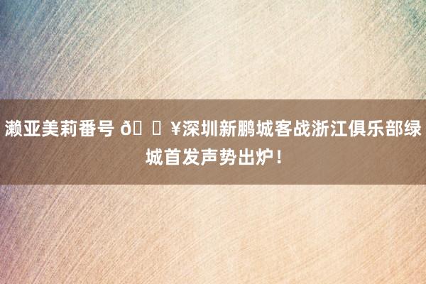 濑亚美莉番号 🔥深圳新鹏城客战浙江俱乐部绿城首发声势出炉！