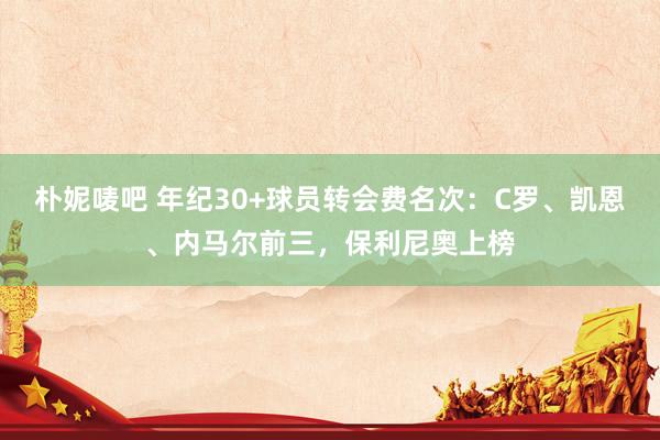 朴妮唛吧 年纪30+球员转会费名次：C罗、凯恩、内马尔前三，保利尼奥上榜
